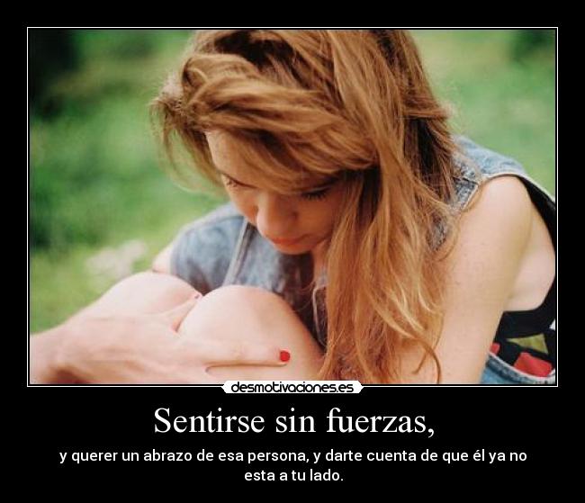 Sentirse sin fuerzas, - y querer un abrazo de esa persona, y darte cuenta de que él ya no esta a tu lado.