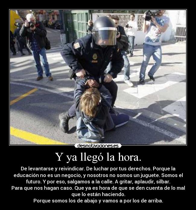 Y ya llegó la hora. - De levantarse y reivindicar. De luchar por tus derechos. Porque la
educación no es un negocio, y nosotros no somos un juguete. Somos el
futuro. Y por eso, salgamos a la calle. A gritar, aplaudir, silbar.
Para que nos hagan caso. Que ya es hora de que se den cuenta de lo mal
que lo están haciendo.
Porque somos los de abajo y vamos a por los de arriba.