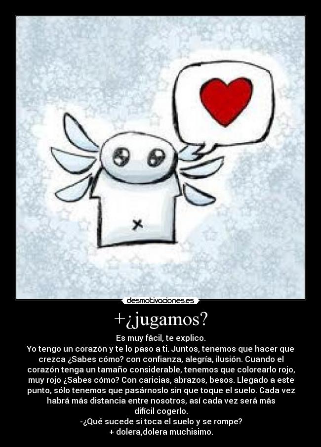 +¿jugamos? - Es muy fácil, te explico.
Yo tengo un corazón y te lo paso a ti. Juntos, tenemos que hacer que
crezca ¿Sabes cómo? con confianza, alegría, ilusión. Cuando el
corazón tenga un tamaño considerable, tenemos que colorearlo rojo,
muy rojo ¿Sabes cómo? Con caricias, abrazos, besos. Llegado a este
punto, sólo tenemos que pasárnoslo sin que toque el suelo. Cada vez
habrá más distancia entre nosotros, así cada vez será más
difícil cogerlo.
-¿Qué sucede si toca el suelo y se rompe?
+ dolera,dolera muchisimo.