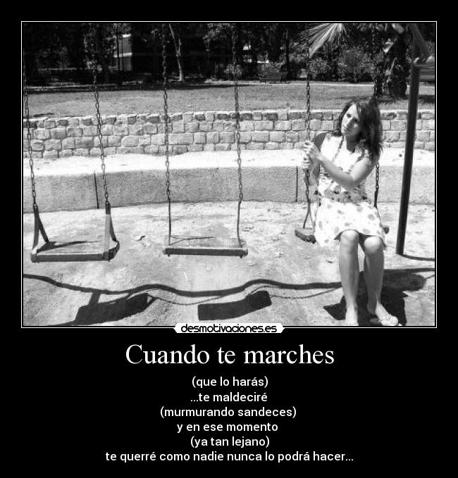 Cuando te marches - (que lo harás)
 ...te maldeciré 
(murmurando sandeces) 
y en ese momento 
(ya tan lejano)
te querré como nadie nunca lo podrá hacer...