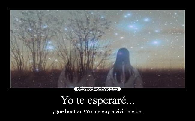Yo te esperaré... - ¡Qué hostias ! Yo me voy a vivir la vida.
