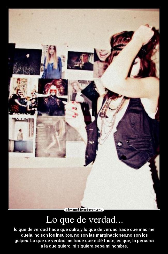 Lo que de verdad... - lo que de verdad hace que sufra,y lo que de verdad hace que más me
duela, no son los insultos, no son las marginaciones,no son los
golpes. Lo que de verdad me hace que esté triste, es que, la persona
a la que quiero, ni siquiera sepa mi nombre.