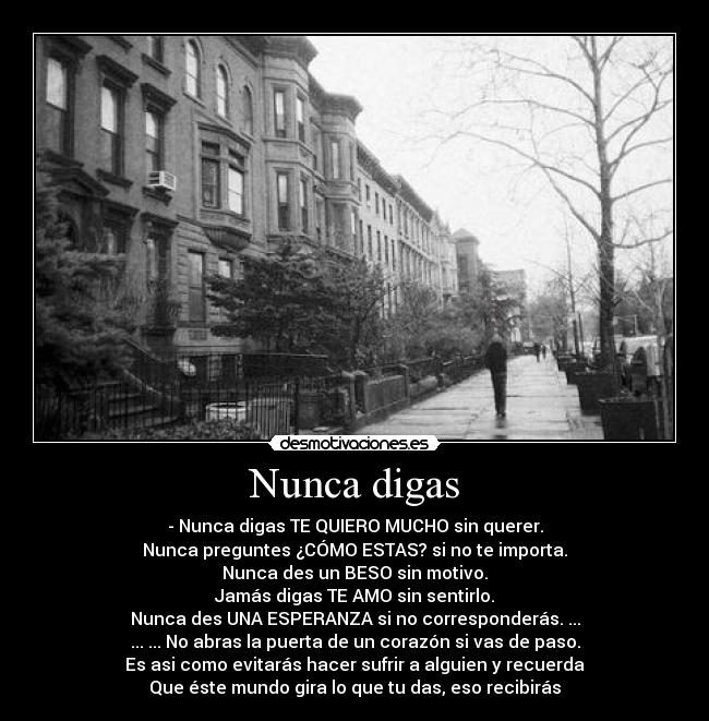 Nunca digas - - Nunca digas TE QUIERO MUCHO sin querer.
Nunca preguntes ¿CÓMO ESTAS? si no te importa.
Nunca des un BESO sin motivo.
Jamás digas TE AMO sin sentirlo.
Nunca des UNA ESPERANZA si no corresponderás. ...
... ... No abras la puerta de un corazón si vas de paso.
Es asi como evitarás hacer sufrir a alguien y recuerda
Que éste mundo gira lo que tu das, eso recibirás