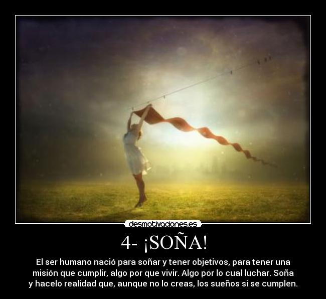 4- ¡SOÑA! - El ser humano nació para soñar y tener objetivos, para tener una
 misión que cumplir, algo por que vivir. Algo por lo cual luchar. Soña 
y hacelo realidad que, aunque no lo creas, los sueños si se cumplen.