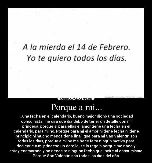 Porque a mí... - ...una fecha en el calendario, bueno mejor dicho una sociedad
consumista, me dirá que día debo de tener un detalle con mi
princesa, porque si para ellos el amor tiene una fecha en el
calendario, para mi no. Porque para mi el amor ni tiene fecha ni tiene
principio ni mucho menos tiene final, que para mi San Valentín son
todos los días, porque a mi no me hace falta ningún motivo para
dedicarle a mi princesa un detalle, se lo regalo porque me nace y
estoy enamorado y no necesito ninguna fecha que incite al consumismo.
Porque San Valentín son todos los días del año.