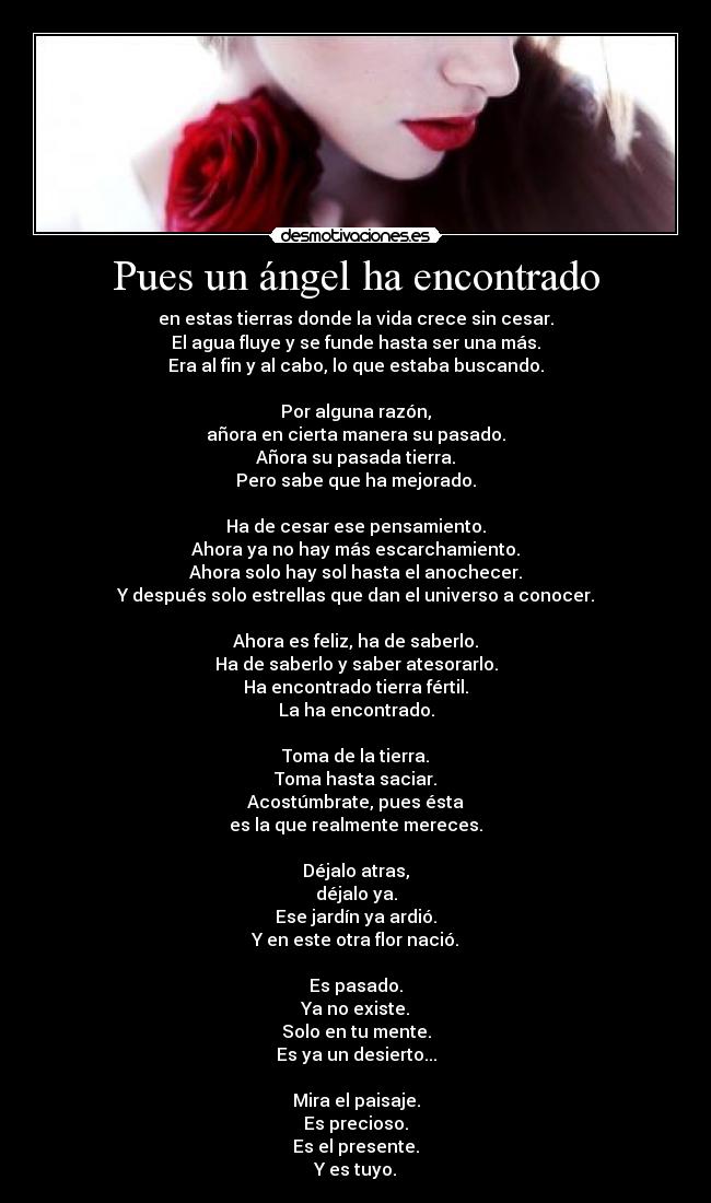 Pues un ángel ha encontrado - en estas tierras donde la vida crece sin cesar.
El agua fluye y se funde hasta ser una más.
Era al fin y al cabo, lo que estaba buscando.
Por alguna razón,
añora en cierta manera su pasado.
Añora su pasada tierra.
Pero sabe que ha mejorado.
Ha de cesar ese pensamiento.
Ahora ya no hay más escarchamiento.
Ahora solo hay sol hasta el anochecer.
Y después solo estrellas que dan el universo a conocer.
Ahora es feliz, ha de saberlo.
Ha de saberlo y saber atesorarlo.
Ha encontrado tierra fértil.
La ha encontrado.
Toma de la tierra.
Toma hasta saciar.
Acostúmbrate, pues ésta
es la que realmente mereces.
Déjalo atras,
déjalo ya.
Ese jardín ya ardió.
Y en este otra flor nació.
Es pasado.
Ya no existe.
Solo en tu mente.
Es ya un desierto...
Mira el paisaje.
Es precioso.
Es el presente.
Y es tuyo.