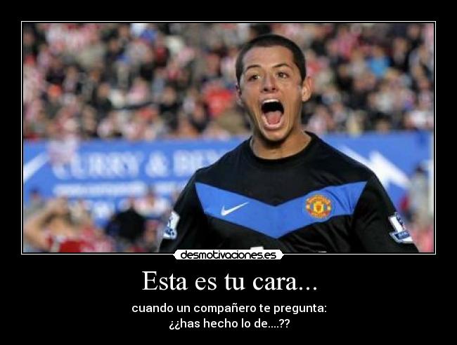 Esta es tu cara... - cuando un compañero te pregunta:
¿¿has hecho lo de....??