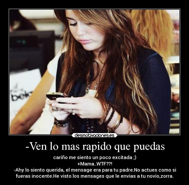 -Ven lo mas rapido que puedas - cariño me siento un poco excitada ;)
+Mama..WTF??!
-Ahy lo siento querida, el mensage era para tu padre.No actues como si
fueras inocente.He visto los mensages que le envias a tu novio,zorra.