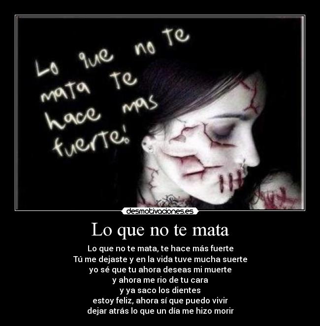 Lo que no te mata - Lo que no te mata, te hace más fuerte
Tú me dejaste y en la vida tuve mucha suerte
yo sé que tu ahora deseas mi muerte
y ahora me rio de tu cara
y ya saco los dientes
estoy feliz, ahora sí que puedo vivir
dejar atrás lo que un día me hizo morir