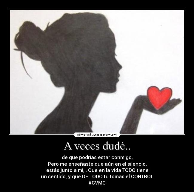 A veces dudé.. - de que podrías estar conmigo,
Pero me enseñaste que aún en el silencio,
estás junto a mi,.. Que en la vida TODO tiene
un sentido, y que DE TODO tu tomas el CONTROL
#GVMG