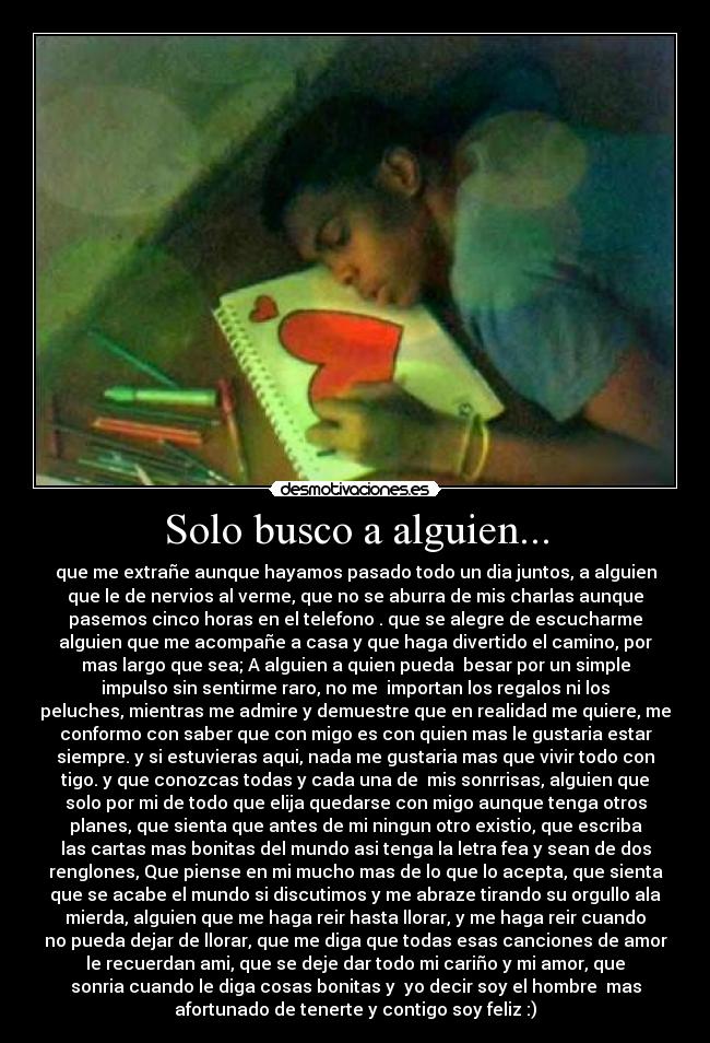 Solo busco a alguien... - que me extrañe aunque hayamos pasado todo un dia juntos, a alguien
que le de nervios al verme, que no se aburra de mis charlas aunque
pasemos cinco horas en el telefono . que se alegre de escucharme
alguien que me acompañe a casa y que haga divertido el camino, por
mas largo que sea; A alguien a quien pueda  besar por un simple
impulso sin sentirme raro, no me  importan los regalos ni los
peluches, mientras me admire y demuestre que en realidad me quiere, me
conformo con saber que con migo es con quien mas le gustaria estar
siempre. y si estuvieras aqui, nada me gustaria mas que vivir todo con
tigo. y que conozcas todas y cada una de  mis sonrrisas, alguien que
solo por mi de todo que elija quedarse con migo aunque tenga otros
planes, que sienta que antes de mi ningun otro existio, que escriba
las cartas mas bonitas del mundo asi tenga la letra fea y sean de dos
renglones, Que piense en mi mucho mas de lo que lo acepta, que sienta
que se acabe el mundo si discutimos y me abraze tirando su orgullo ala
mierda, alguien que me haga reir hasta llorar, y me haga reir cuando
no pueda dejar de llorar, que me diga que todas esas canciones de amor
le recuerdan ami, que se deje dar todo mi cariño y mi amor, que
sonria cuando le diga cosas bonitas y  yo decir soy el hombre  mas
afortunado de tenerte y contigo soy feliz :)