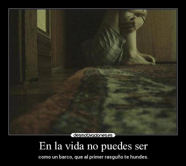 En la vida no puedes ser - como un barco, que al primer rasguño te hundes.