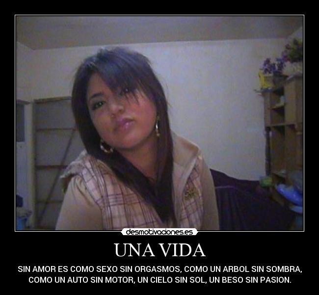 UNA VIDA - SIN AMOR ES COMO SEXO SIN ORGASMOS, COMO UN ARBOL SIN SOMBRA,
COMO UN AUTO SIN MOTOR, UN CIELO SIN SOL, UN BESO SIN PASION.