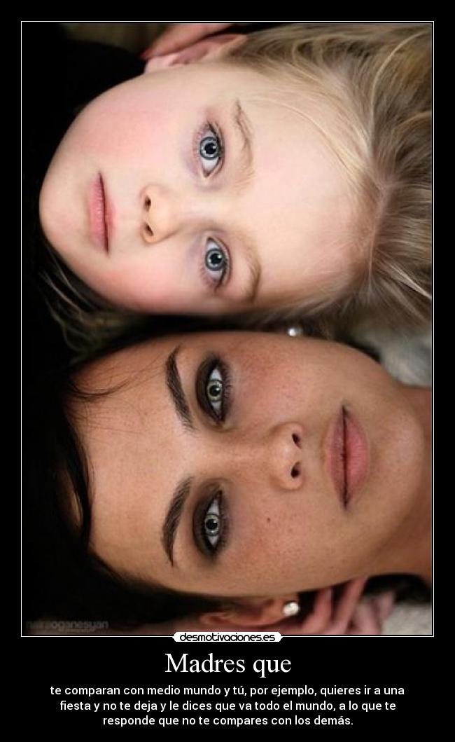 Madres que - te comparan con medio mundo y tú, por ejemplo, quieres ir a una
fiesta y no te deja y le dices que va todo el mundo, a lo que te
responde que no te compares con los demás.