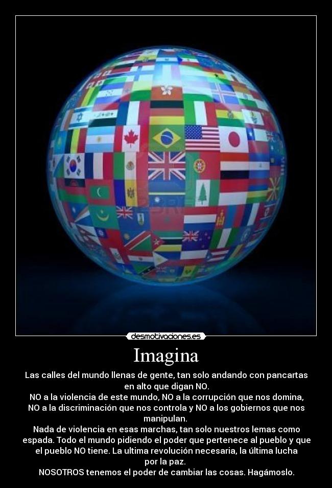 Imagina - Las calles del mundo llenas de gente, tan solo andando con pancartas
en alto que digan NO.
NO a la violencia de este mundo, NO a la corrupción que nos domina,
NO a la discriminación que nos controla y NO a los gobiernos que nos
manipulan. 
Nada de violencia en esas marchas, tan solo nuestros lemas como
espada. Todo el mundo pidiendo el poder que pertenece al pueblo y que
el pueblo NO tiene. La ultima revolución necesaria, la última lucha
por la paz. 
NOSOTROS tenemos el poder de cambiar las cosas. Hagámoslo.