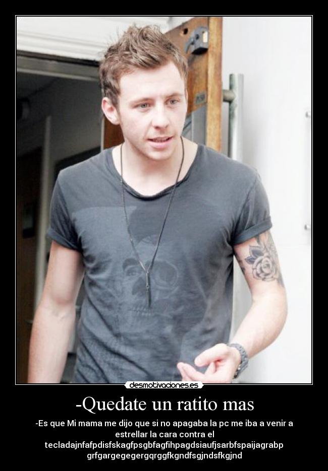 -Quedate un ratito mas - -Es que Mi mama me dijo que si no apagaba la pc me iba a venir a
estrellar la cara contra el
tecladajnfafpdisfskagfpsgbfagfihpagdsiaufjsarbfspaijagrabp
grfgargegegergqrggfkgndfsgjndsfkgjnd