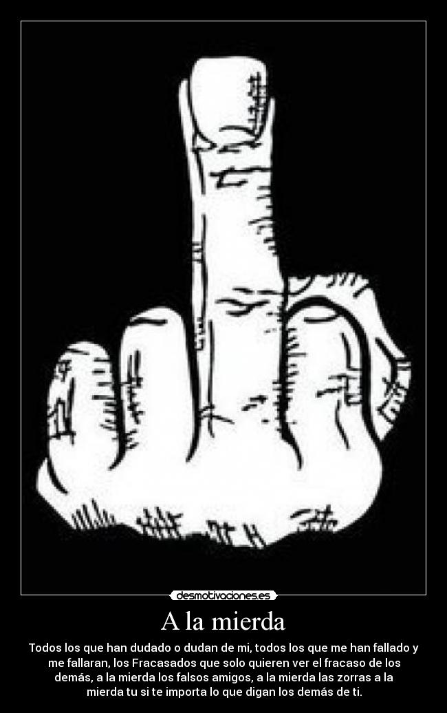 A la mierda - Todos los que han dudado o dudan de mi, todos los que me han fallado y
me fallaran, los Fracasados que solo quieren ver el fracaso de los
demás, a la mierda los falsos amigos, a la mierda las zorras a la
mierda tu si te importa lo que digan los demás de ti.