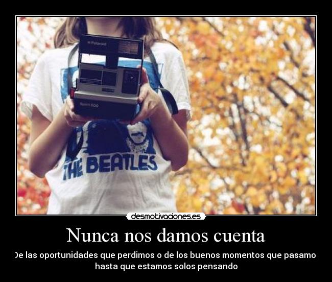 Nunca nos damos cuenta - De las oportunidades que perdimos o de los buenos momentos que pasamos
hasta que estamos solos pensando