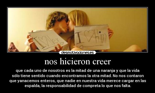 nos hicieron creer - que cada uno de nosotros es la mitad de una naranja y que la vida
sólo tiene sentido cuando encontramos la otra mitad. No nos contaron
que yanacemos enteros, que nadie en nuestra vida merece cargar en las
espalda, la responsabilidad de compreta lo que nos falta.