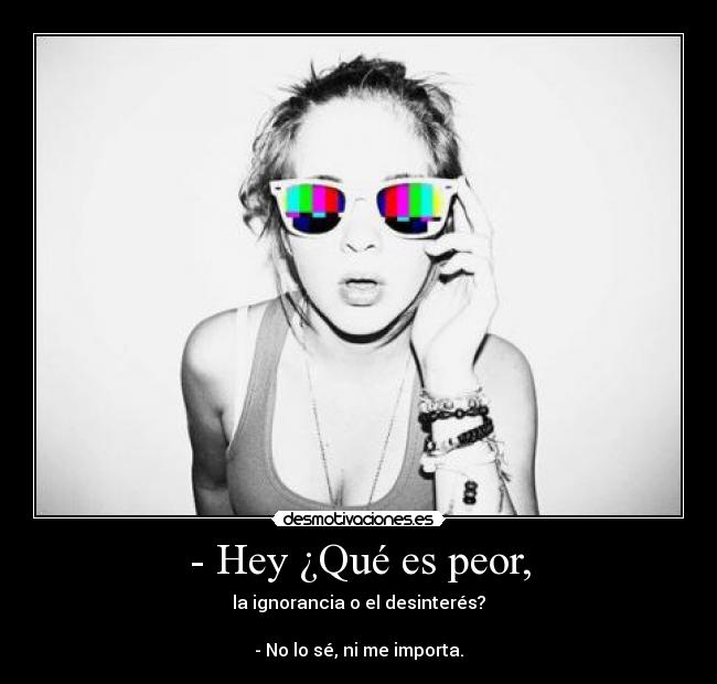 - Hey ¿Qué es peor, - la ignorancia o el desinterés?

- No lo sé, ni me importa.