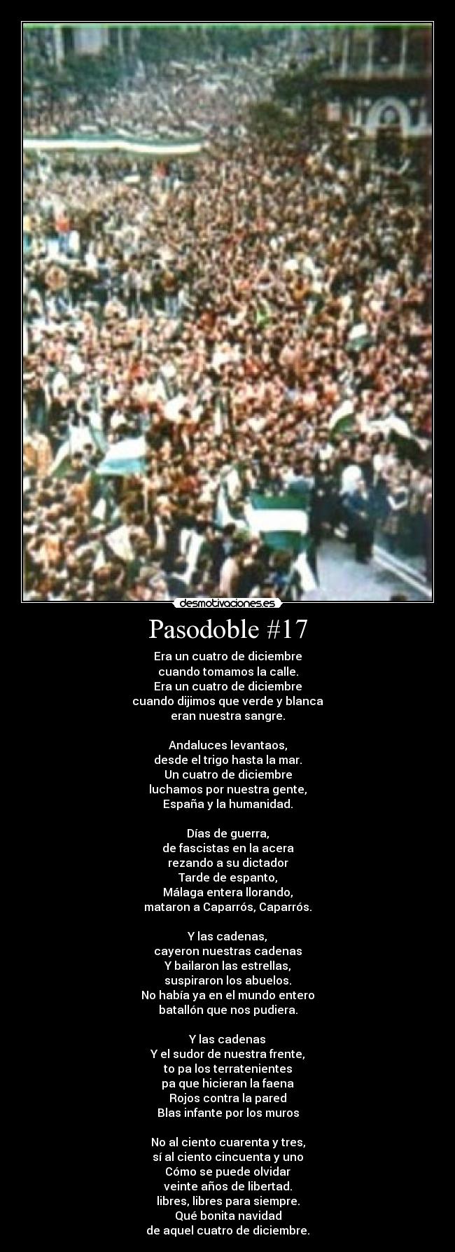 Pasodoble #17 - Era un cuatro de diciembre
cuando tomamos la calle.
Era un cuatro de diciembre
cuando dijimos que verde y blanca
eran nuestra sangre.

Andaluces levantaos,
desde el trigo hasta la mar.
Un cuatro de diciembre
luchamos por nuestra gente,
España y la humanidad.

Días de guerra,
de fascistas en la acera
rezando a su dictador
Tarde de espanto,
Málaga entera llorando,
mataron a Caparrós, Caparrós.

Y las cadenas,
cayeron nuestras cadenas
Y bailaron las estrellas,
suspiraron los abuelos.
No había ya en el mundo entero
batallón que nos pudiera.

Y las cadenas
Y el sudor de nuestra frente,
to pa los terratenientes
pa que hicieran la faena
Rojos contra la pared
Blas infante por los muros

No al ciento cuarenta y tres,
sí al ciento cincuenta y uno
Cómo se puede olvidar
veinte años de libertad.
libres, libres para siempre.
Qué bonita navidad
de aquel cuatro de diciembre.