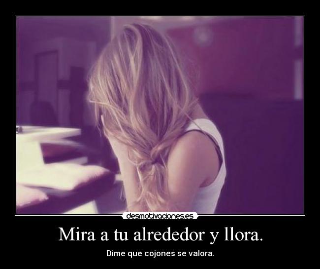 Mira a tu alrededor y llora. - Dime que cojones se valora.