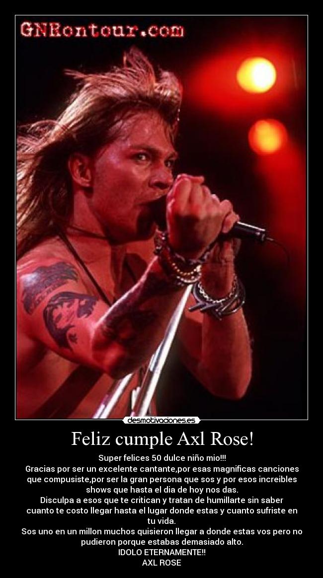 Feliz cumple Axl Rose! - Super felices 50 dulce niño mio!!!
Gracias por ser un excelente cantante,por esas magnificas canciones
que compusiste,por ser la gran persona que sos y por esos increibles
shows que hasta el dia de hoy nos das.
Disculpa a esos que te critican y tratan de humillarte sin saber
cuanto te costo llegar hasta el lugar donde estas y cuanto sufriste en
tu vida.
Sos uno en un millon muchos quisieron llegar a donde estas vos pero no
pudieron porque estabas demasiado alto.
IDOLO ETERNAMENTE!!
AXL ROSE