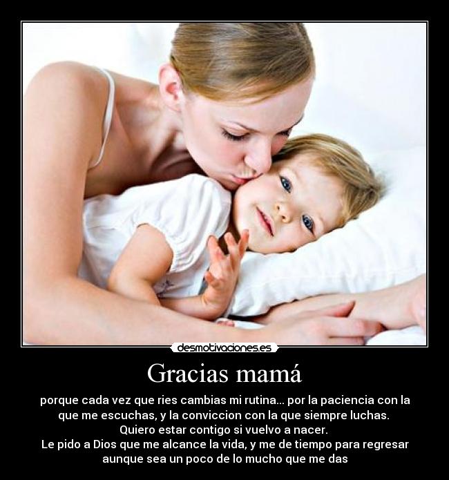 Gracias mamá - porque cada vez que ries cambias mi rutina... por la paciencia con la
que me escuchas, y la conviccion con la que siempre luchas. 
Quiero estar contigo si vuelvo a nacer. 
Le pido a Dios que me alcance la vida, y me de tiempo para regresar
aunque sea un poco de lo mucho que me das