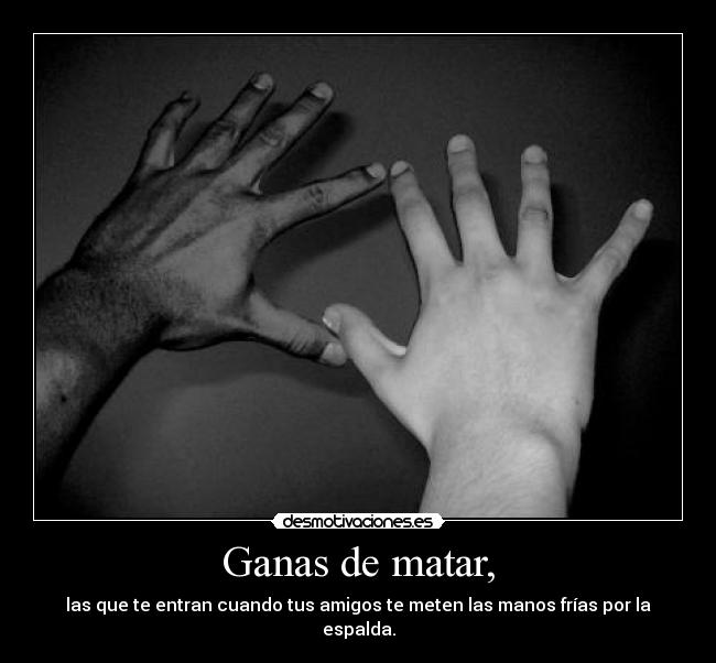 Ganas de matar, - las que te entran cuando tus amigos te meten las manos frías por la espalda.