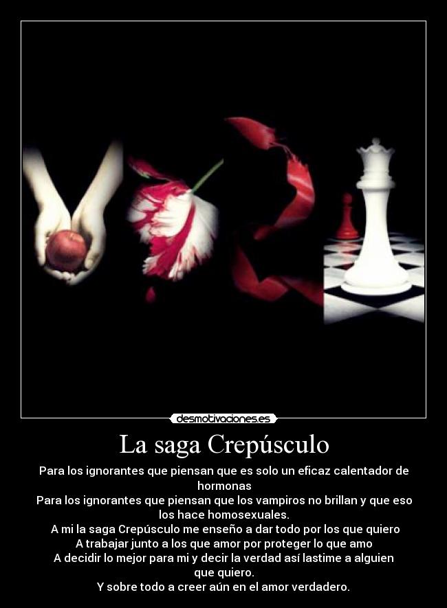 La saga Crepúsculo - Para los ignorantes que piensan que es solo un eficaz calentador de
hormonas
Para los ignorantes que piensan que los vampiros no brillan y que eso
los hace homosexuales.
A mi la saga Crepúsculo me enseño a dar todo por los que quiero
A trabajar junto a los que amor por proteger lo que amo
A decidir lo mejor para mi y decir la verdad así lastime a alguien
que quiero.
Y sobre todo a creer aún en el amor verdadero.