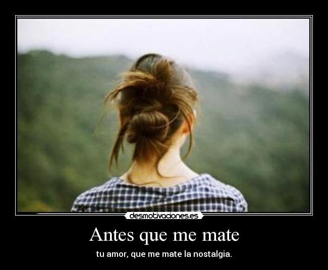 Antes que me mate - tu amor, que me mate la nostalgia.