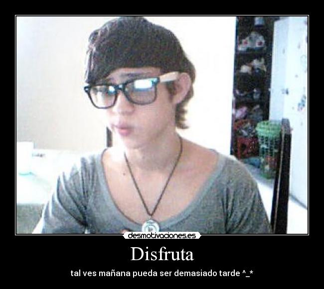 Disfruta - tal ves mañana pueda ser demasiado tarde ^_*