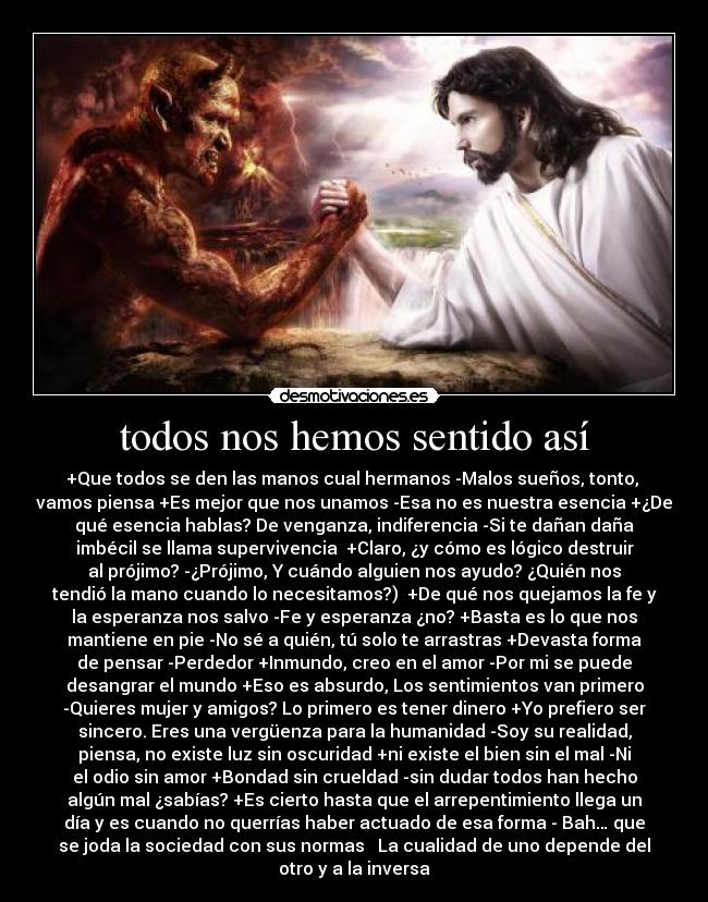 todos nos hemos sentido así - +Que todos se den las manos cual hermanos -Malos sueños, tonto,
vamos piensa +Es mejor que nos unamos -Esa no es nuestra esencia +¿De
qué esencia hablas? De venganza, indiferencia -Si te dañan daña
imbécil se llama supervivencia +Claro, ¿y cómo es lógico destruir
al prójimo? -¿Prójimo, Y cuándo alguien nos ayudo? ¿Quién nos
tendió la mano cuando lo necesitamos?) +De qué nos quejamos la fe y
la esperanza nos salvo -Fe y esperanza ¿no? +Basta es lo que nos
mantiene en pie -No sé a quién, tú solo te arrastras +Devasta forma
de pensar -Perdedor +Inmundo, creo en el amor -Por mi se puede
desangrar el mundo +Eso es absurdo, Los sentimientos van primero
-Quieres mujer y amigos? Lo primero es tener dinero +Yo prefiero ser
sincero. Eres una vergüenza para la humanidad -Soy su realidad,
piensa, no existe luz sin oscuridad +ni existe el bien sin el mal -Ni
el odio sin amor +Bondad sin crueldad -sin dudar todos han hecho
algún mal ¿sabías? +Es cierto hasta que el arrepentimiento llega un
día y es cuando no querrías haber actuado de esa forma - Bah… que
se joda la sociedad con sus normas La cualidad de uno depende del
otro y a la inversa