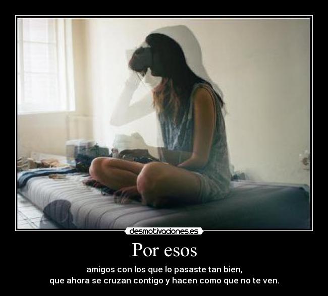 Por esos - amigos con los que lo pasaste tan bien,
que ahora se cruzan contigo y hacen como que no te ven.