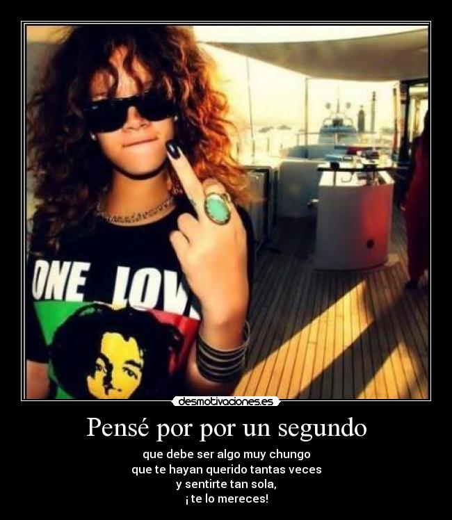 Pensé por por un segundo - que debe ser algo muy chungo
que te hayan querido tantas veces
y sentirte tan sola,
¡ te lo mereces!