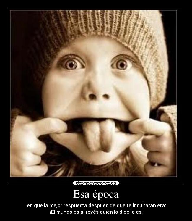 Esa época - en que la mejor respuesta después de que te insultaran era:
¡El mundo es al revés quien lo dice lo es!