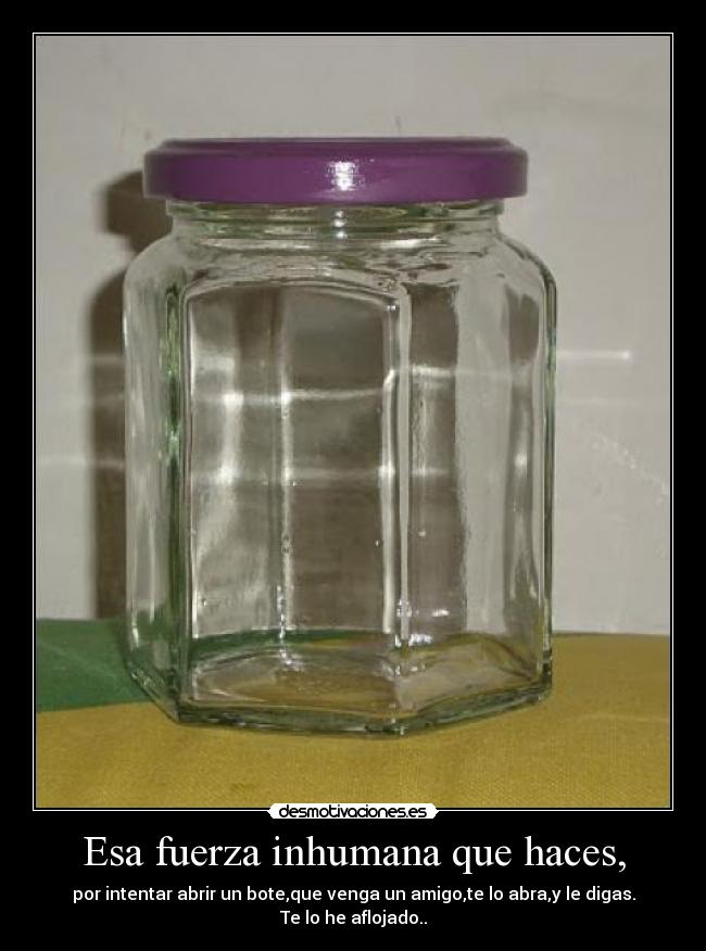 Esa fuerza inhumana que haces, - por intentar abrir un bote,que venga un amigo,te lo abra,y le digas. Te lo he aflojado..