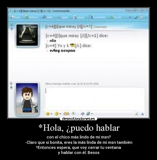 *Hola, ¿puedo hablar - con el chico más lindo de mi msn?
-Claro que si bonita, eres la más linda de mi msn también
*Entonces espera, que voy cerrar tu ventana
y hablar con él. Besos