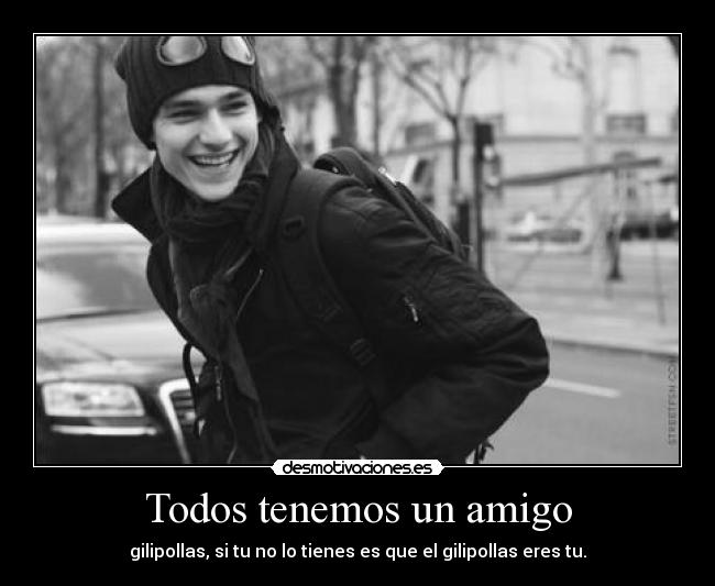 Todos tenemos un amigo - gilipollas, si tu no lo tienes es que el gilipollas eres tu.