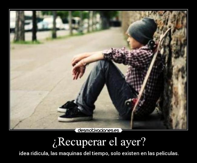 ¿Recuperar el ayer? - idea ridicula, las maquinas del tiempo, solo existen en las peliculas.