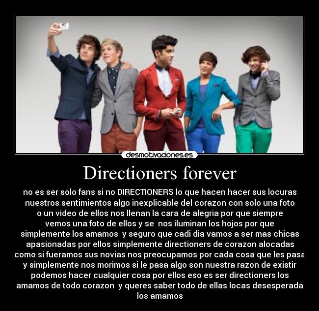 Directioners forever - no es ser solo fans si no DIRECTIONERS lo que hacen hacer sus locuras
nuestros sentimientos algo inexplicable del corazon con solo una foto
o un video de ellos nos llenan la cara de alegria por que siempre
vemos una foto de ellos y se nos iluminan los hojos por que
simplemente los amamos y seguro que cadi dia vamos a ser mas chicas
apasionadas por ellos simplemente directioners de corazon alocadas
como si fueramos sus novias nos preocupamos por cada cosa que les pasa
y simplemente nos morimos si le pasa algo son nuestra razon de existir
podemos hacer cualquier cosa por ellos eso es ser directioners los
amamos de todo corazon y queres saber todo de ellas locas desesperada
los amamos