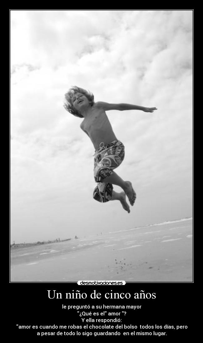 Un niño de cinco años - le preguntó a su hermana mayor
¿Qué es el amor ?
Y ella respondió:
amor es cuando me robas el chocolate del bolso todos los días, pero
a pesar de todo lo sigo guardando en el mismo lugar.