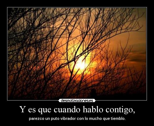 Y es que cuando hablo contigo, - parezco un puto vibrador con lo mucho que tiemblo.