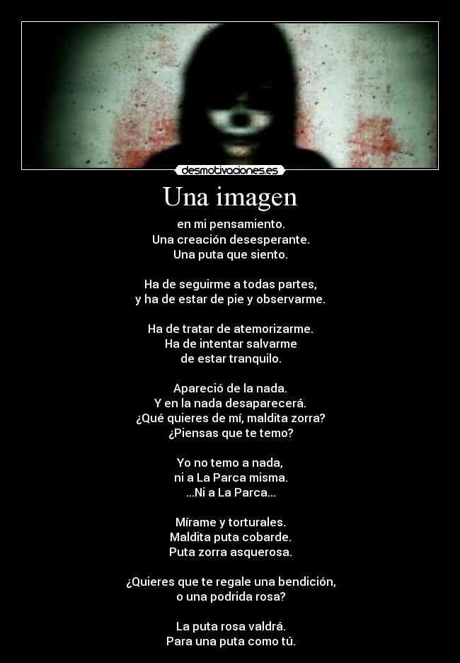 Una imagen - en mi pensamiento.
Una creación desesperante.
Una puta que siento.

Ha de seguirme a todas partes,
y ha de estar de pie y observarme.

Ha de tratar de atemorizarme.
Ha de intentar salvarme
de estar tranquilo.

Apareció de la nada.
Y en la nada desaparecerá.
¿Qué quieres de mí, maldita zorra?
¿Piensas que te temo?

Yo no temo a nada,
ni a La Parca misma.
...Ni a La Parca...

Mírame y torturales.
Maldita puta cobarde.
Puta zorra asquerosa.

¿Quieres que te regale una bendición,
o una podrida rosa?

La puta rosa valdrá.
Para una puta como tú.