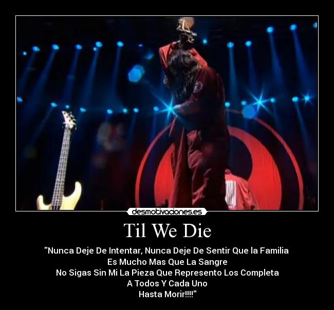 Til We Die - Nunca Deje De Intentar, Nunca Deje De Sentir Que la Familia 
Es Mucho Mas Que La Sangre
No Sigas Sin Mi La Pieza Que Represento Los Completa
A Todos Y Cada Uno
Hasta Morir!!!!