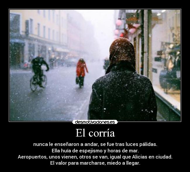 El corría - nunca le enseñaron a andar, se fue tras luces pálidas.
Ella huía de espejismo y horas de mar.
Aeropuertos, unos vienen, otros se van, igual que Alicias en ciudad.
El valor para marcharse, miedo a llegar.