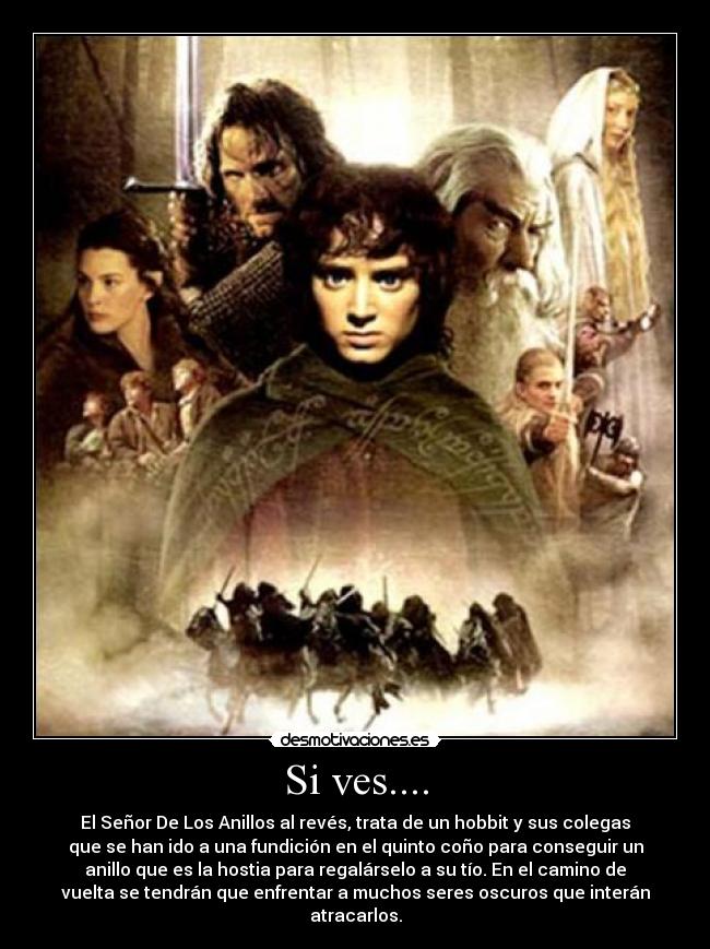 Si ves.... - El Señor De Los Anillos al revés, trata de un hobbit y sus colegas
que se han ido a una fundición en el quinto coño para conseguir un
anillo que es la hostia para regalárselo a su tío. En el camino de
vuelta se tendrán que enfrentar a muchos seres oscuros que interán
atracarlos.