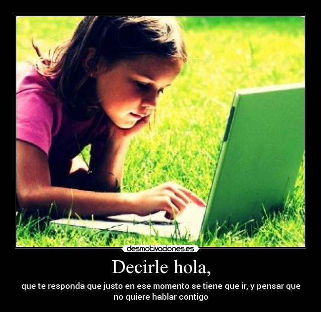 Decirle hola, - que te responda que justo en ese momento se tiene que ir, y pensar que
no quiere hablar contigo