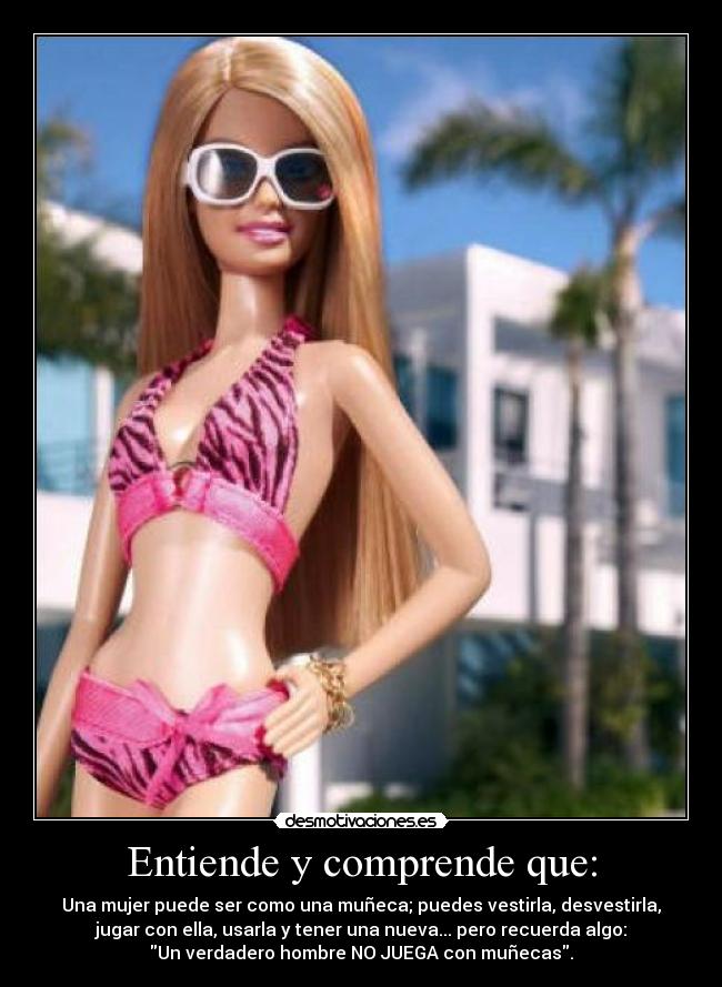 Entiende y comprende que: - Una mujer puede ser como una muñeca; puedes vestirla, desvestirla,
jugar con ella, usarla y tener una nueva... pero recuerda algo:
Un verdadero hombre NO JUEGA con muñecas.