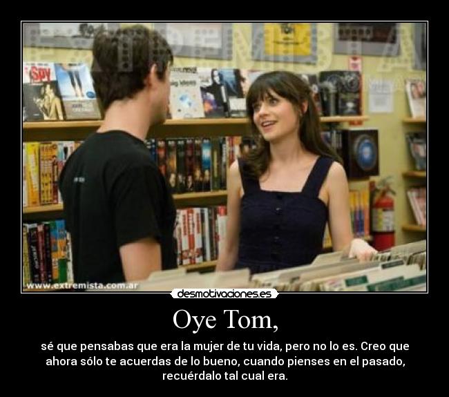 Oye Tom, - sé que pensabas que era la mujer de tu vida, pero no lo es. Creo que
ahora sólo te acuerdas de lo bueno, cuando pienses en el pasado,
recuérdalo tal cual era.